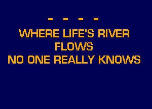 WHERE LIFE'S RIVER
FLOWS
NO ONE REALLY KNOWS