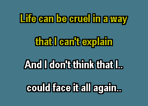 Life can be cruel in a way

that I can't explain

And I don't think that l..

could face it all again..