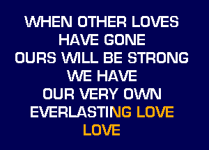 WHEN OTHER LOVES
HAVE GONE
OURS WILL BE STRONG
WE HAVE
OUR VERY OWN
EVERLASTING LOVE
LOVE