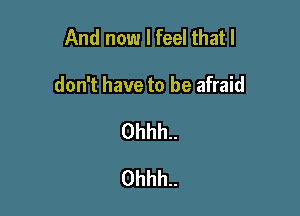 And now I feel that I

don't have to be afraid

0hhh..
0hhh..