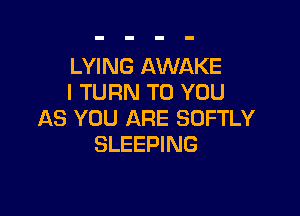 LYING AWAKE
I TURN TO YOU

AS YOU ARE SOFTLY
SLEEPING