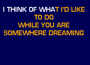 I THINK OF WHAT I'D LIKE
TO DO
WHILE YOU ARE
SOMEINHERE DREAMING