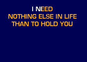 I NEED
NOTHING ELSE IN LIFE
THAN TO HOLD YOU