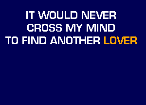 IT WOULD NEVER
CROSS MY MIND
TO FIND ANOTHER LOVER