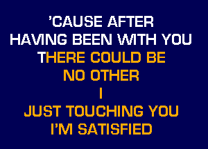 'CAUSE AFTER
Hl-W'ING BEEN WITH YOU
THERE COULD BE
NO OTHER
I
JUST TOUCHING YOU
I'M SATISFIED