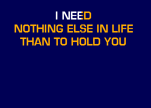 I NEED
NOTHING ELSE IN LIFE
THAN TO HOLD YOU