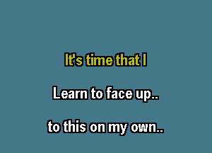 It's time that I

Learn to face up..

to this on my own..