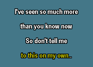 I've seen so much more

than you know now

So don't tell me

to this on my own..