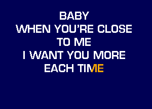 BABY
W'HEN YOU'RE CLOSE
TO ME

I WANT YOU MORE
EACH TIME