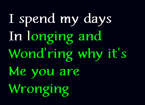 I spend my days
In longing and

Wond'ring why it's
Me you are
Wronging