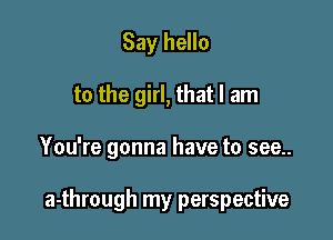 Say hello
to the girl, that I am

You're gonna have to see..

a-through my perspective