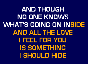 AND THOUGH
NO ONE KNOWS
WHATS GOING ON INSIDE
AND ALL THE LOVE
I FEEL FOR YOU
IS SOMETHING
I SHOULD HIDE