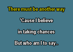 There must be another way
'Cause I believe

in taking chances

But who am I to say..