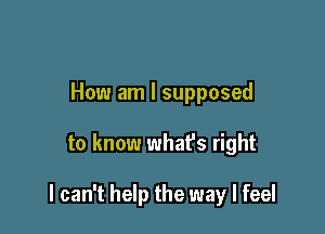 How am I supposed

to know what's right

I can't help the way I feel