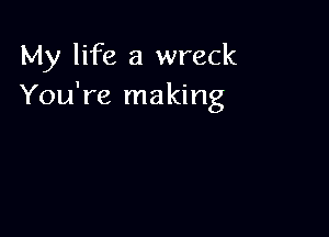 My life a wreck
You're making