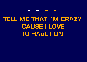 TELL ME THAT I'M CRAZY
TJAUSE I LOVE

TO HAVE FU N
