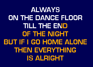 ALWAYS
ON THE DANCE FLOOR
TILL THE END
OF THE NIGHT
BUT IF I GO HOME ALONE
THEN EVERYTHING
IS ALRIGHT