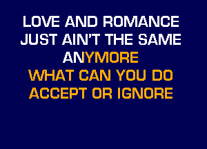 LOVE AND ROMANCE
JUST AIN'T THE SAME
ANYMORE
WHAT CAN YOU DO
ACCEPT 0R IGNORE