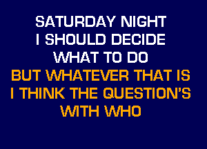 SATURDAY NIGHT
I SHOULD DECIDE
WHAT TO DO
BUT WHATEVER THAT IS
I THINK THE GUESTION'S
WITH WHO