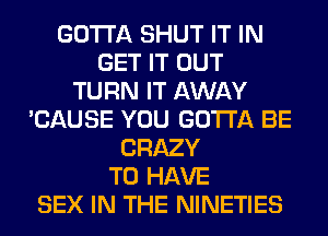 GOTTA SHUT IT IN
GET IT OUT
TURN IT AWAY
'CAUSE YOU GOTTA BE
CRAZY
TO HAVE
SEX IN THE NINETIES