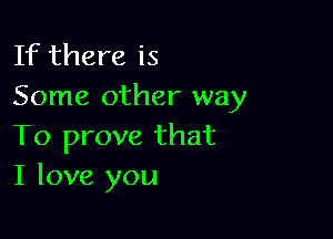 If there is
Some other way

To prove that
I love you