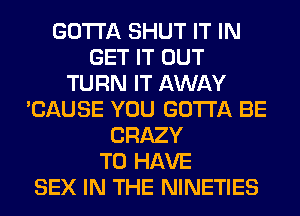 GOTTA SHUT IT IN
GET IT OUT
TURN IT AWAY
'CAUSE YOU GOTTA BE
CRAZY
TO HAVE
SEX IN THE NINETIES