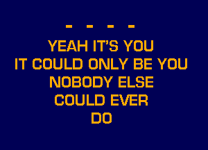 YEAH ITS YOU
IT COULD ONLY BE YOU
NOBODY ELSE
COULD EVER
DO