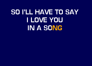 SO I'LL HAVE TO SAY
I LOVE YOU
IN A SONG