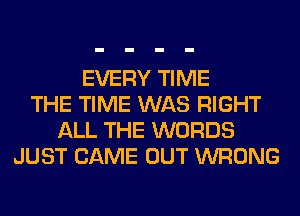 EVERY TIME
THE TIME WAS RIGHT
ALL THE WORDS
JUST CAME OUT WRONG