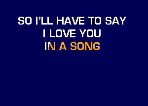 SO I'LL HAVE TO SAY
I LOVE YOU
IN A SONG
