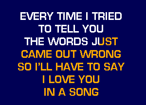 EVERY TIME I TRIED
TO TELL YOU
THE WORDS JUST
CAME OUT WRONG
SO I'LL HAVE TO SAY
I LOVE YOU
IN A SONG