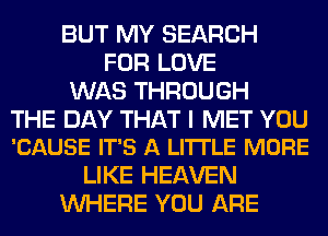 BUT MY SEARCH
FOR LOVE
WAS THROUGH

THE DAY THAT I MET YOU
'CAUSE IT'S A LI'ITLE MORE

LIKE HEAVEN
WHERE YOU ARE