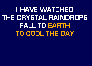 I HAVE WATCHED
THE CRYSTAL RAINDROPS
FALL T0 EARTH
T0 COOL THE DAY