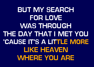 BUT MY SEARCH
FOR LOVE
WAS THROUGH

THE DAY THAT I MET YOU
'CAUSE IT'S A LI'ITLE MORE

LIKE HEAVEN
WHERE YOU ARE