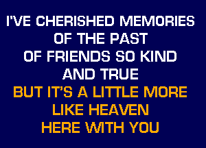 I'VE CHERISHED MEMORIES
OF THE PAST
OF FRIENDS SO KIND
AND TRUE
BUT ITS A LITTLE MORE
LIKE HEAVEN
HERE WITH YOU