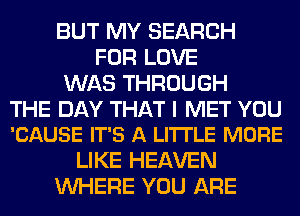 BUT MY SEARCH
FOR LOVE
WAS THROUGH

THE DAY THAT I MET YOU
'CAUSE IT'S A LI'ITLE MORE

LIKE HEAVEN
WHERE YOU ARE