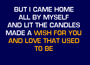 BUT I CAME HOME
ALL BY MYSELF
AND LIT THE CANDLES
MADE A WISH FOR YOU
AND LOVE THAT USED
TO BE