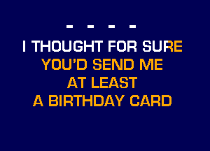 I THOUGHT FOR SURE
YOU'D SEND ME
AT LEAST
A BIRTHDAY CARD