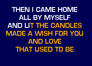 THEN I CAME HOME
ALL BY MYSELF
AND LIT THE CANDLES
MADE A WISH FOR YOU
AND LOVE
THAT USED TO BE