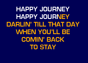 HAPPY JOURNEY
HAPPY JOURNEY
DARLIN' TILL THAT DAY
WHEN YOU'LL BE
COMIM BACK
TO STAY