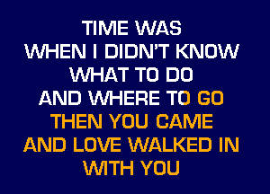 TIME WAS
WHEN I DIDN'T KNOW
WHAT TO DO
AND WHERE TO GO
THEN YOU CAME
AND LOVE WALKED IN
WITH YOU
