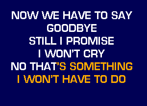 NOW WE HAVE TO SAY
GOODBYE
STILL I PROMISE
I WON'T CRY
N0 THAT'S SOMETHING
I WON'T HAVE TO DO