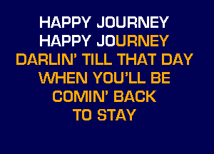 HAPPY JOURNEY
HAPPY JOURNEY
DARLIN' TILL THAT DAY
WHEN YOU'LL BE
COMIM BACK
TO STAY