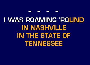 I WAS ROAMING 'ROUND
IN NASHVILLE
IN THE STATE OF
TENNESSEE
