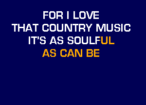 FOR I LOVE
THAT COUNTRY MUSIC
ITS AS SOULFUL

AS CAN BE