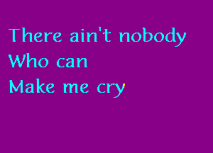 There ain't nobody
Who can

Make me cry