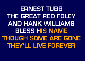 ERNEST TUBB
THE GREAT RED FOLEY
AND HANK WILLIAMS
BLESS HIS NAME
THOUGH SOME ARE GONE
THEY'LL LIVE FOREVER