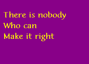 There is nobody
Who can

Make it right