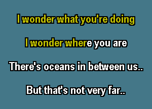 I wonder what you're doing
I wonder where you are
There's oceans in between us..

But that's not very far..