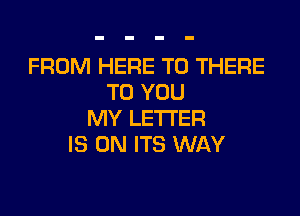 FROM HERE TO THERE
TO YOU
MY LETTER
IS ON ITS WAY